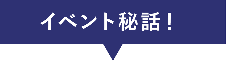 イベント秘話！
