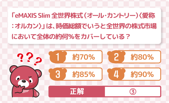 「eMAXIS Slim 全世界株式（オール・カントリー）〈愛称：オルカン〉」は、時価総額でいうと全世界の株式市場において全体の約何％をカバーしている？ ①約70％ ②約80％ ③約85％ ④約90％ 正解は③